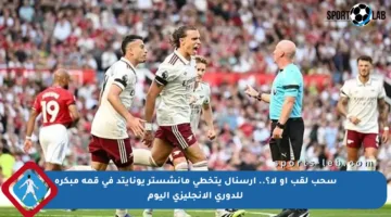 سحب لقب أو لا؟.. أرسنال يتخطى مانشستر يونايتد في قمة مبكرة للدوري الإنجليزي اليوم